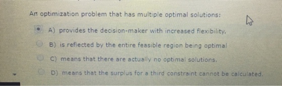 An optimization problem that has multiple optimal solutions: A) provides the decision-maker with increased flexibility B) is reflected by the entire feasible region being optimal C) means that there are actually no optimal solutions. D) means that the surplus for a third constraint cannot be calculated.