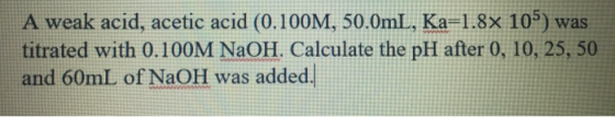 A weak acid, acetic acid (0.100M, 50.0mL, Ka=1.8x 10°) was titrated with 0.100M NaOH. Calculate the pH after 0, 10, 25, 50 an