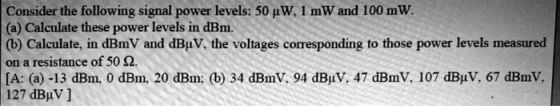 Consider the following signal power levels: 50 uW, 1 mW and 100 mW. (a) Calculate these power levels in dBm. (b) Calculate, i