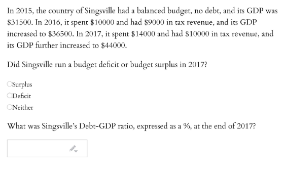 In 2015, the country of Singsville had a balanced budget, no debt, and its GDP was $31500. In 2016, it spent $10000 and had $