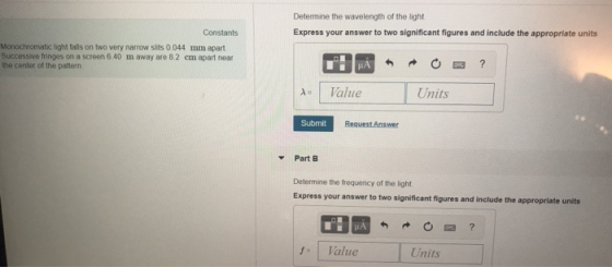 Determine the wavelength of the light Express your answer to two significant figures and include the appropriate units Constants Monochromatic light falls on two very narrow slits 0 044 mm apart Successive fringes on a screen 6.40 m away are 8.2 cm apart near the center of the pattern Az I Value Units Submit Request Answer Part B Determine the frequency of the light Express your answer to two significant figures and include the appropriate units IA Value Units