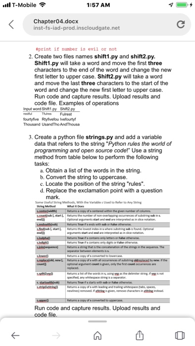 l T-Mobile 1:57 AM Khapt-ridaprodkscoudgate.net inst-fs-iad-prod.inscloudgate.net print if number is evil or not 2. Create two files names shift1.py and shift2.py. Shift1.py will take a word and move the first three characters to the end of the word and change the new first letter to upper case. Shift2.py will take a word and move the last three characters to the start of the word and change the new first letter to upper case Run code and capture results. Upload results and code file. Examples of operations Input word Shift1.py Shift2 tulresFulrest ourtyfive Rtyfivelou lvefourty 3. Create a python file strings.py and add a variable data that refers to the string Python rules the world of programming and open source code! Use a string method from table below to perform the following tasks: a. Obtain a list of the words in the string b. Convert the string to uppercase c. Locate the position of the string rules d. Replace the exclamation point with a question Some Useful String Methods, With the Variable s Used to Refer to Any String What in Does Run code and capture results. Upload results and