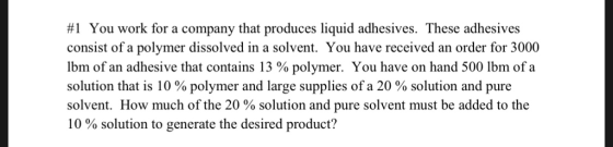 #1 You work for a company that produces liquid adhesives. These adhesives consist of a polymer dissolved in a solvent. You have received an order for 3000 Ibm of an adhesive that contains 13 % polymer. You have on hand 500 lbm of a solution that is 10 % polymer and large supplies of a 20 % solution and pure solvent. How much of the 20 % solution and pure solvent must be added to the 10 % solution to generate the desired product?