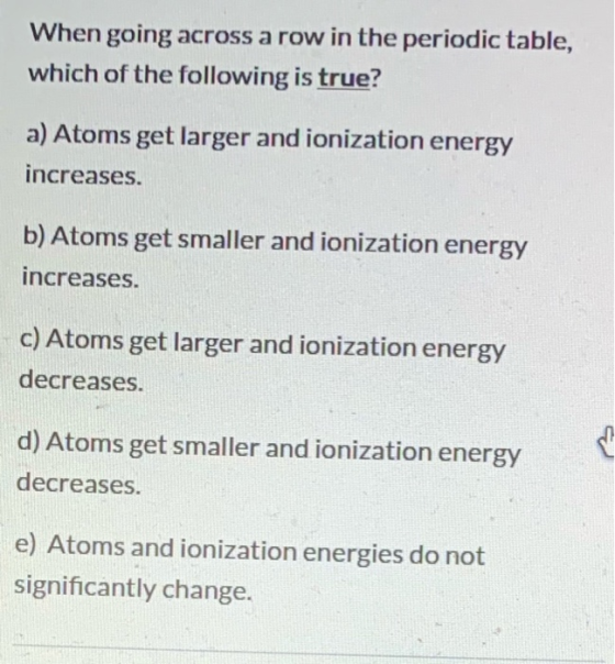 When going across a row in the periodic table, which of the following is true? a) Atoms get larger and ionization energy incr