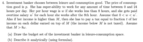 4. Investment banker chooses between leisure and consumption good. The price of consump tion good is p. She has super-ability to work for any amount of time between 0 and 24 hours per day. Her per hour wage is w if she works less than 8 hours, and she gets paid overtime salary w for each hour she works after the 8th hour. Assume that 0<w< w Also if her income is higher than M, then she has to pay a tax equal to fraction t of her income on each dollar earned on top of M (the income below M is not taxed). Assume that M> 8w. (a) Draw the budget set of the investment banker in leisure-consumption space. (b) Describe it analytically (using formulas).