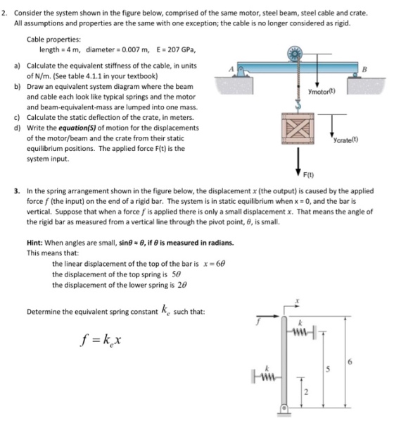 2. Consider the system shown in the figure below, comprised of the same motor, steel beam, steel cable and crate All assumptions and properties are the same with one exception; the cable is no longer considered as rigid Cable properties: length = 4 m, diameter = 0.007 m, E = 207 GPa, Calculate the equivalent stiffness of the cable, in units of N/m. (See table 4.1.1 in your textbook) Draw an equivalent system diagram where the beam and cable each look like typical springs and the motor and beam-equivalent-mass are lumped into one mass. Calculate the static deflection of the crate, in meters. Write the equation(S) of motion for the displacement of the motor/beam and the crate from their static equilibrium positions. The applied force F(t) is the system input. a) b) Ymotort) c) d) crate(t) F(t) 3. In the spring arrangement shown in the figure below, the displacement x (the output) is caused by the applied force f (the input) on the end of a rigid bar. The system is in static equilibrium when x = 0, and the bar is vertical. Suppose that when a force f is applied there is only a small displacement x. That means the angle of the rigid bar as measured from a vertical line through the pivot point, θ, is small 8, if θ is measured in radians. Hint: when angles are small, sinθ This means that: the linear displacement of the top of the bar is x = 66 the displacement of the top spring is 50 the displacement of the lower spring is 2θ Determine the equivalent spring constant Re such that HT 6