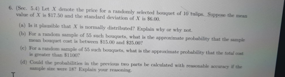 6. (Sec. 5.4) Let X denote the price for a randomly selected bouquet of 10 tulips. Suppose the mean value of X is $17.50 and