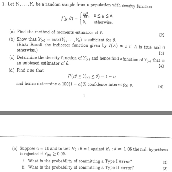 1. Let Y1, . . . ,Y,, be a random sample from a population with density function 0, otherwise (a) Find the method of moments estimator of θ (b) Show that Yan.-max(Yi, . . . ,%) is sufficient for 02] (Hint: Recall the indicator function given by I(A)1 if A is true and 0 otherwise.) (c) Determine the density function of Yn) and hence find a function of Ym) that is an unbiased estimator of θ (d) Find c so that and hence determine a 100(1-α)% confidence interval for θ (e) Suppose n 10 and to test Ho : θ 1 against H1 : θ 1.05 the null hypothesis is rejected if Y(n)2 0.99 i. What is the probability of committing a Type I error? ii. What is the probability of committing a Type II error? 13) 13]