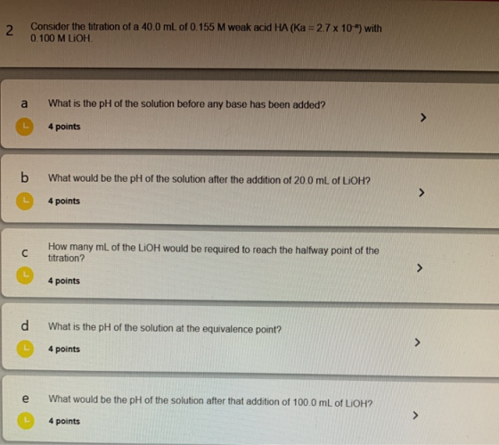 Consider the titration of a 40.0 ml. of 0.155 M weak acid HA (Ka = 2.7 x 10) with 0.100 M LiOH. What is the pH of the soluti