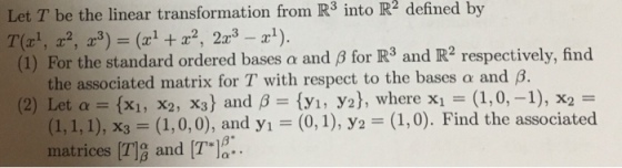 Let T be the linear transformation from R3 into R2 defined by (1) For the standard ordered bases a and ß for R3 and IR2 respectively, find the associated matrix for T with respect to the bases α and β. (2) Let α = {x1 , X2, X3) and β = {yı, ys), where x1 = (1,0,-1), x2 = - (1,0). Find the associated (1,1,1), хз-(1,0,0), and y,-(0, 1), Уг matrices T]g and T12