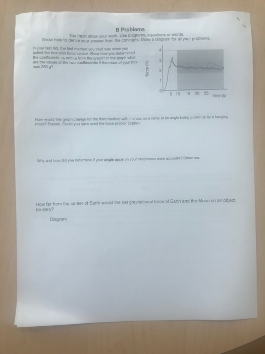 B Problems You must show your work. Use diagrams, equations or words Show how to derive your answer from the concepts. Draw a diagram for all your problems in your last lab, the first method you tried was when you pulled the box with force sensor Show how you determined the coefficlients s and jpa from the graph? In the graph what are the values of the two coeffiecients if the mass of your box was 250 g? 5 10 15 20 25 ime (5) pulled up by a hanging How would this graph change for the third method with the box on a ramp at an angle being mass? Explain. Could you have used the force probe? Explain accurabe? Show me. Why and how did you determine if your angle apps on your oelphones were How far from the center of Earth would the net gravitational force of Earth and the Moon on an object be zero? Diagram