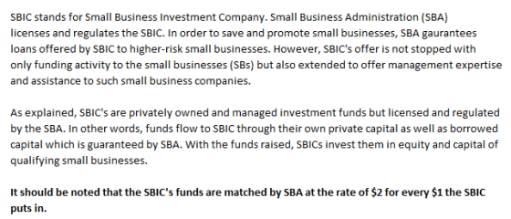SBIC stands for Small Business Investment Company. Small Business Administration (SBA) licenses and regulates the SBIC. In order to save and promote small businesses, SBA gaurantees loans offered by SBIC to higher-risk small businesses. However, SBICs offer is not stopped with only funding activity to the small businesses (SBs) but also extended to offer management expertise and assistance to such small business companies. As explained, SBICs are privately owned and managed investment funds but licensed and regulated by the SBA. In other words, funds flow to SBIC through their own private capital as well as borrowed capital which is guaranteed by SBA. With the funds raised, SBICs invest them in equity and capital of qualifying small businesses. It should be noted that the SBICs funds are matched by SBA at the rate of $2 for every $1 the SBIC puts in.