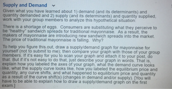 Supply and Demand v Given what you have learned about 1) demand (and its determinants) and quantity demanded and 2) supply (and its determinants) and quantity supplied work with your group members to analyze this hypothetical situation: There is a shortage of eggs. Consumers are substituting what they perceive to be healthy sandwich spreads for traditional mayonnaise. As a result, the makers of mayonnaise are introducing new sandwich spreads into the market The price of traditional mayonnaise is falling. Why? To help you figure this out, draw a supply/demand graph for mayonnaise for yourself (not to submit to me); then compare your graph with those of your group members. If its easy for you to scan your graph and attach it to your post, do that. But if its not easy to do that, just describe your graph in words. That is, explain how you labeled the axes of your graph, what the demand curve looks like, what the supply curve looks like, how you labeled the equilibrium price and quantity, any curve shifts, and what happened to equilibrium price and quantity as a result of the curve shift(s) (changes in demand and/or supply). [You will have to be able to explain how to draw a supply/demand graph on the first exam.]