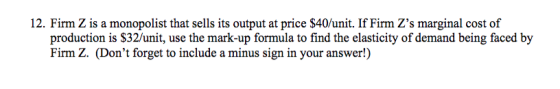 12. Firm Z is a monopolist that sells its output at price $40/unit. If Firm Zs marginal cost of production is $32/unit, use