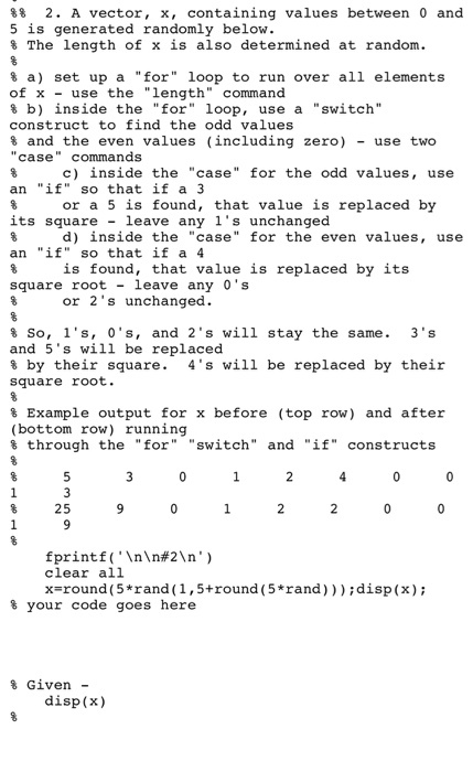 88 2. A vector, x, containing values between 0 and 5 is generated randomly below. 8 The length of x is also determined at random. 8 a) set up a for loop to run over all elements of x use the length command b) inside the for loop, use a switch construct to find the odd values s and the even values (including zero) use two case commands. c) inside the case for the odd values use an if so that if a 3 or a 5 is found, that value is replaced by 8 its square leave any 1s unchanged d) inside the case for the even values, use an if so that if a 4 is found, that value is replaced by its square root leave any os or 2s unchanged. 8 So, 1s, 0s, and 2 s will stay the same 3 s and 5s will be replaced s by their square 4s will be replaced by their square root Example output for x before (top row) and after (bottom row) running through the for switch and if constructs 25 printf (InIn#2 n clear all xaround (5*rand (1,5 round (5*rand)));disp (x); your code goes here s Given disp (x)