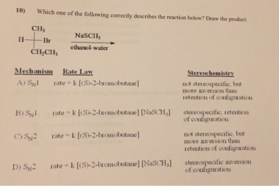10) Which one of the following correctly describes the reaction below? Draw the product СН3 H-+-Br NaSCHE ethanol water CH2CH