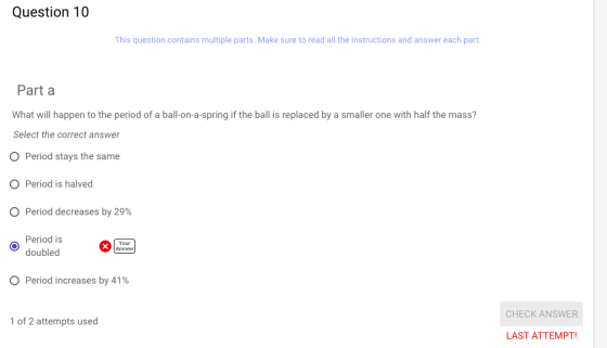 Question 10 This question contains multiple parts. Make sure to read all the instructions and answer each part Part a What will happen to the period of a ball-on-a-spring if the ball is replaced by a smaller one with half the mass? Select the correct answer O Period stays the same O Period is halved Period decreases by 29% Period is doubled Your Answer Period increases by 41% CHECK ANSWER 1 of 2 attempts used LAST ATTEMPT