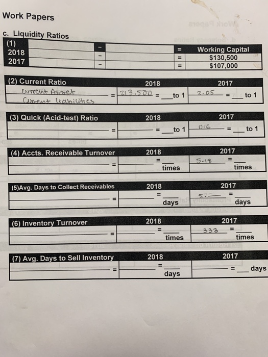 Work Papers c. Liquidity Ratios (1) Working Capital $130,500 $107,000 2018 %3D 2017 %3D (2) Current Ratio 2017 2018 CUrrent A