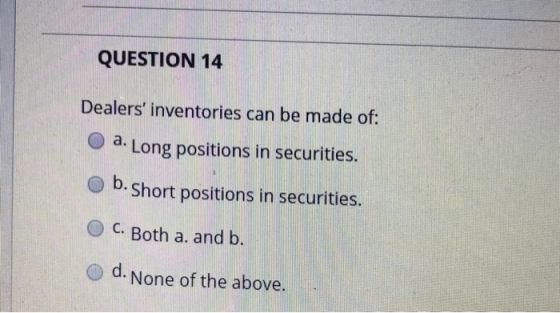 QUESTION 14 Dealers inventories can be made of: a. Long positions in securities. O b. Short positions in securities. O C. Both a. and b. o d. None of the above.