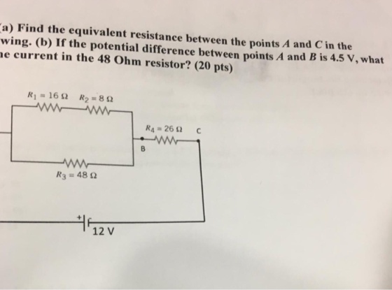 a) Find the equivalent resistance between the points A and C in the wing. (b) If the potential difference between points A and B is 4.5 V, what e current in the 48 Ohm resistor? (20 pts) Ri=16Ω R2 = 8 Ω R4-26 Ω R3 = 48 Ω 12 V