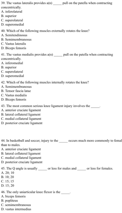 39. The vastus lateralis provides a(n) pull on the patella when contracting concentrically A. inferolateral B. superior C. superolateral D. superomedial 40. Which of the following muscles externally rotates the knee? A. Semitendinosus B. Semimembranosus C. Vastus lateralis D. Biceps femoris 41. The vastus medialis provides a(n pull on the patella when contracting concentrically A. inferomedial B. superior C. superolateral D. superomedial 42. Which of the following muscles internally rotates the knee? A. Semimembranosus B. Tensor fascia latae C. Vastus medialis D. Biceps femoris 43. The most common serious knee ligament injury involves the A. anterior cruciate ligament B. lateral collateral ligament C. medial collateral ligament D. posterior cruciate ligament 44. In basketball and soccer, injury to the than to males A. anterior cruciate ligament B. lateral collateral ligament C. medial collateral ligament D. posterior cruciate ligament occurs much more commonly to femal 45. The Q angle is usually orl A. 20; 10 B. 10; 20 C. 15; 15 D. 15: 20 less for males and or less for females 46, The only uniarticular knee flexor is the . A. biceps femoris B. popliteus C. semimembranosus D. vastus intermedius