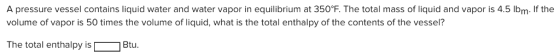 A pressure vessel contains liquid water and water vapor in equilibrium at 350℉. The total mass of liquid and vapor is 4.5 lbm. If the volume of vapor is 50 times the volume of liquid, what is the total enthalpy of the contents of the vessel? The total enthalpy is Btu