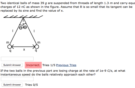 Two identical balls of mass 39 g are suspended from threads of length 1.3 m and carry equa charges of 12 nC as shown in the figure. Assume that θ is so small that its tangent can be replaced by its sine and find the value of x. Submit AnswerIncorrect. T Tries 1/5 Previous Tries If the two balls in the previous part are losing charge at the rate of 1e-9 C/s, at what instantaneous speed do the balls relatively approach each other? Submit Answer Tries o/s