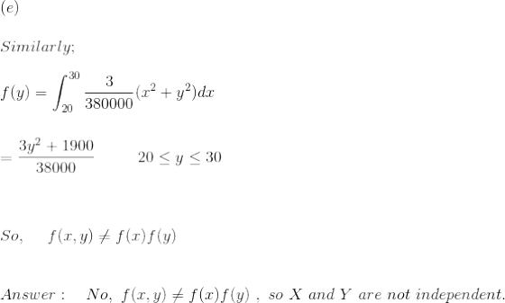 \\ (e)\\ \\ Similarly;\\ \\ f(y)=\int_{20}^{30}\frac{3}{380000}(x^2+y^2)dx\\ \\ \\ =\frac{3y^2+1900}{38000}\ \ \ \ \ \ \ \ 20\leq y\leq 30\\ \\ \\ \\ So,\ \ \ \ f(x,y)\neq f(x)f(y)\\ \\ \\ Answer:\ \ \ No,\ f(x,y)\neq f(x)f(y)\ ,\ so\ X\ and\ Y\ are\ not\ independent.