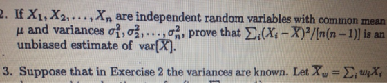 . If X1, X2,..., Xn are independent random variables with common mean μ and variances σ1, σ2, . . ., σα , prove that Σί (Xi-T)2/[n(n-1)] is an ว. 102n unbiased estimate of var[X] 3. Suppose that in Exercise 2 the variances are known. LeTw Σί uiXi
