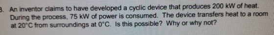 3. An inventor claims to have developed a cyclic device that produces 200 kW of heat. During the process, 75 kW of power is c