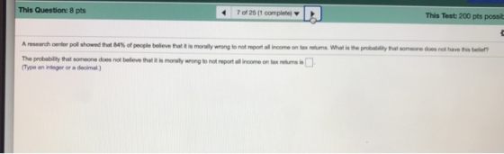 This Question: 8 pts 7 of 25 (1 complete) This Test: 200 pts possib that it is morally wrong to not report all income on tax retums. What is the probability that someone does not have this beller? The probability that someone does not belleve that it is moaly wrong to not report all income on tax retums Type an integer or a decimal)
