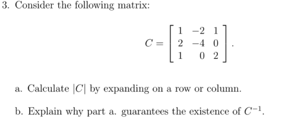 3. Consider the following matrix: [ 1 -2 1] C = | 2 -4 0 . [1 02 a. Calculate C| by expanding on a row or column. b. Explain