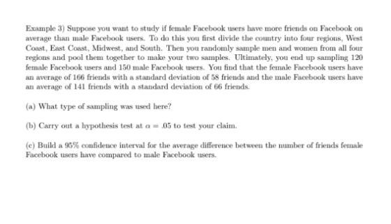 Example 3) Suppose you want to study if female Facebook users have more friends on Facebook on average than male Facebook users. To do this you first divide the country into four regions, West Coast, East Coast, Midwest, and South. Then you randomly sample men and women from all four regions and pool them together to make your two samples. Ultimately, you end up sampling 120 female Facebook users and 150 male Facebook users. You find that the female Facebook users have an average of 166 friends with a standard deviation of 58 friends and the male Facebook users have an average of 141 friends with a standard deviation of 66 friends. (a) What type of sampling was used here? (b) Carry out a hypothesis test at .05 to test your claim. (c) Build a 95% confidence interval for the average difference between the number of friends female Facebook users have compared to male Facebook users.
