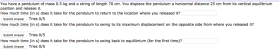 You have a pendulum of mass 0.5 kg and a string of length 70 cm. You displace the pendulum a horizontal distance 25 cm from its vertical equilibrium position and release it. How much time (in s) does it take for the pendulum to return to the location where you released it? Submit Answer Tries 0/5 How much time (in s) does it take for the pendulum to swing to its maximum displacement on the opposite side from where you released it? Submit Answer Tries 0/5 How much time (in s) does it take for the pendulum to swing back to equilibrium (for the first time)? Submit Answer Tries 0/5