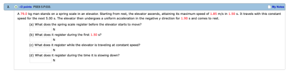 2. 2 points PSE6 5.P033. My Notes A 79.0 kg man stands on a spring scale in an elevator. Starting from rest, the elevator ascends, attaining its maximum speed of 1.85 m/s in 1.50 s. It travels with this constant speed for the next 5.00 s. The elevator then undergoes a uniform acceleration in the negative y direction for 1.90 s and comes to rest. (a) What does the spring scale register before the elevator starts to move? (b) What does it register during the first 1.50 s? (c) What does it register while the elevator is traveling at constant speed? (d) What does it register during the time it is slowing down?