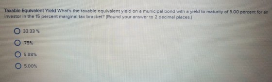 Taxable Equivalent Yield Whats the taxable equivalent yield on a municipal bond with a yield to maturity of 5.00 percent for an investor in the 15 percent marginal tex bracket? (Round your answer to 2 decimal places.) 33.33 % 75% 0 5.88% 0 5.00%