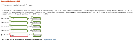 Chapter 02, Problem 017 Your answer is partially correct. Try again. The position of a particle moving along the x axis is given in centimeters by x = 9.56 + 1.89 t3, where t is in seconds. Calculate a the average velocity during the time interval t 2.00 s to t = 3.00 s; (b) the instantaneous velocity at t = 2.00 s; (c) the instantaneous velocity at t = 3.00 s; (d) the instantaneous velocity at t = 2.50 s; and (e) the instantaneous velocity when the particle is midway between its positions at t- 2.00 s and t 3.00 s. (a) Number35.9 (b) Number T22.6 (c) Number T51.0 (d) Numbef 35.4 (e) Number 14.2 Click if you would like to Show Work for this question: Unitsf cm/s cm/s cm/s ni Unit UnitsT cm/s+ Unit cm/s+ Open Show Work