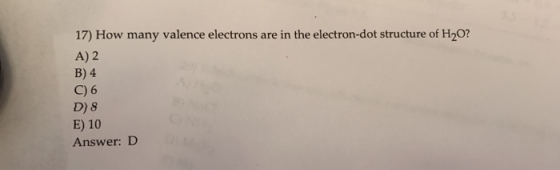 17) How many valence electrons are in the electron-dot structure of H2O? A) 2 B) 4 C) 6 D)8 E) 10 Answer: D
