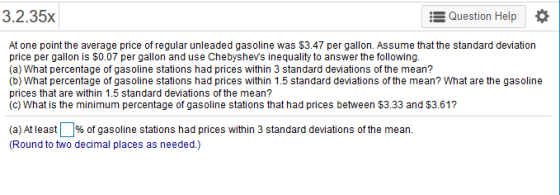 235x Question Help * At one point the average price of regular unleaded gasoline was $3.47 per gallon. Assume that the standard deviation price per gallon is $0.07 per gallon and use Chebyshevs inequality to answer thefollowing. (a) What percentage of gasoline stations had prices within 3 standard deviations of the mean? (b) What percentage of gasoline stations had prices within 1.5 standard deviations of the mean? What are the gasoline prices that are within 1.5 standard deviations of the mean? (c) What is the minimum percentage of gasoline stations that had prices between $3.33 and $3.61? (a) At least 1% of gasoline stations had prices within 3 standard deviations of the mean. Round to two decimal places as needed.)