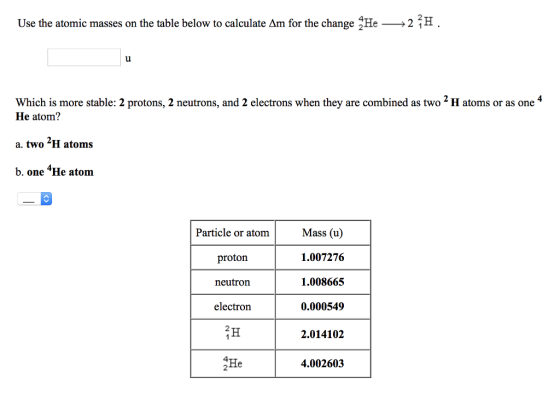 Use the atomic masses on the table below to calculate Δm for the change :He-2 2H Which is more stable: 2 protons, 2 neutrons, and 2 electrons when they are combined astwo H atoms or as one 4 He atom? a. two H atoms b. one 4He atom Particle or atomMass (u) 1.007276 1.008665 0.000549 2.014102 proton neutron electron 2 4 2 He 4.002603