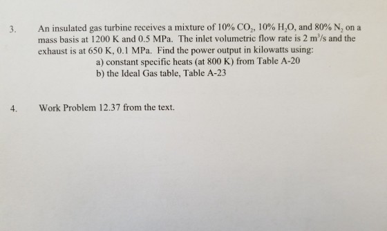 An insulated gas turbine receives a mixture of 10% CO2, 10% H20, and 80% N, on a mass basis at 1200 K and 0.5 MPa. The inlet volumetric flow rate is 2 m/s and the exhaust is at 650 K, 0.1 MPa. Find the power output in kilowatts using: a) constant specific heats (at 800 K) from Table A-20 b) the Ideal Gas table, Table A-23 4. Work Problem 12.37 from the text.