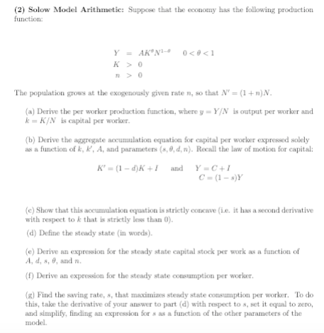 (2) Solow Model Arithmetic: Suppose that the economy has the following production function K >O The population grows at the exogenously given rate n, so that N-(1+n)N (a) Derive the per worker production function, where y- Y/N is output per worker and k = K/N is capital per worker. (b) Derive the aggregate accumulation equation for capital per worker expressed solely as a function of k, ,A, and parameters (s,8, d,n). Recall the law of motion for capital: (e) Show that this accumulation equation is strictly concave (Le. it has a second derivative with respect to k that is strictly less than 0) d) Define the steady state (in words). (e) Derive an expression for the steady state capital stock per work as a function of A, d, s, 6, and n. (f) Derive an expression for the steady state cosumption per worker (g) Find the saving rate,s, that maximizes steady state consumption per worker. To do this, take the derivative of your answer to part (d) with respect to s, set it equal to zero and simplify, finding an expression for s as a function of the other parameters of the model