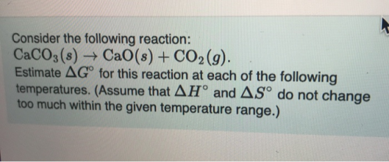 Consider the following reaction: CACO3(s) CaO (s) + CO2 (g). Estimate AG for this reaction at each of the following temperatu
