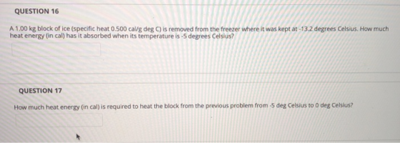 QUESTION 16 A 1.00 kg block of ice (specific heat 0.500 cal/g deg C) is removed from the freezer where it was kept at -13.2 degrees Celsius. How much heat energy (in cal) has it absorbed when its temperature is -5 degrees Celsius? QUESTION 17 How much heat energy (in cal) is required to heat the block from the previous problem from -5 deg Celsius to 0 deg Celsius?