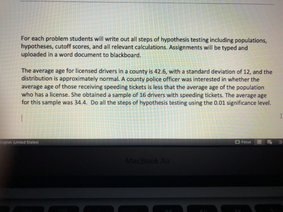 For each problem students will write out all steps of hypothesis testing including populations, hypotheses, cutoff scores, and all relevant calculations. Assignments will be typed and uploaded in a word document to blackboard. The average age for licensed drivers in a county is 42.6, with a standard deviation of 12, and the distribution is approximately normal. A county police officer was interested in whether the average age of those receiving speeding tickets is less that the average age of the population who has a license. She obtained a sample of 16 drivers with speeding tickets. The average age for this sample was 34.4. Do all the steps of hypothesis testing using the 0.01 significance level English (United States) Focus