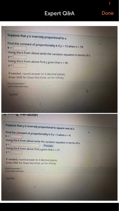 Done Expert Q&A Suppose that y is inversely proportional to x. Find the constant of proportionality k ify- 13 when x 19 Using the k from above write the variation equation in terms of x. Using the k from above find y given that x 46 If needed, round answer to 3 decimal places. Enter DNE for Does Not Exist, oo for Infinity Points possible: 1 Submit Suppose that y is Inversely proportional to square root of x. Find the constant of proportionality k ify-5 when x4 Using the k from above write the variation equation in terms of x Preview Using the k from above find y given that x 27 у» If needed, round answer to 3 decimal places Enter DNE for Does Not Exist, oo for Infinity Points possibles 1