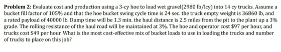 Problem 2: Evaluate cost and production using a 3-cy hoe to load wet gravel (2980 lb/lcy) into 14 cy trucks. Assume a bucket fill factor of 105% and that the hoe bucket swing cycle time is 24 sec. the truck empty weight is 36860 lb, and a rated payload of 40000 lb. Dump time will be 1.3 min. the haul distance is 2.5 miles from the pit to the plant up a 3% grade. The rolling resistance of the haul road will be maintained at 3%. The hoe and operator cost $97 per hour, and trucks cost $49 per hour What is the most cost-effective mix of bucket loads to use in loading the trucks and number of trucks to place on this job?