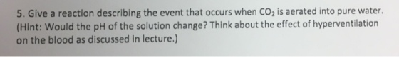 5. Give a reaction describing the event that occurs when CO2 is aerated into pure water. (Hint: Would the pH of the solution change? Think about the effect of hyperventilation on the blood as discussed in lecture.)