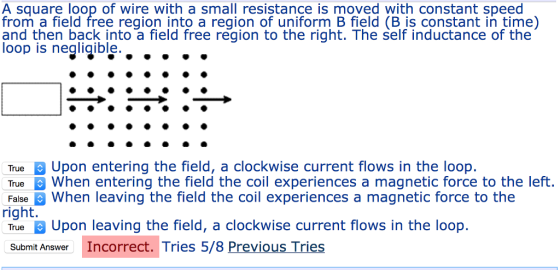 A square loop of wire with a small resistance is moved with constant speed from a field free region into a region of uniform B field (B is constant in time) and then back into a field free region to the right. The self inductance of the oop is negliqible True Upon entering the field, a clockwise current flows in the loop. True When entering the field the coil experiences a magnetic force to the left. False When leaving the field the coil experiences a magnetic force to the right. True Upon leaving the field, a clockwise current flows in the loop Submit Answer Incorrect. Tries 5/8 Previous Tries