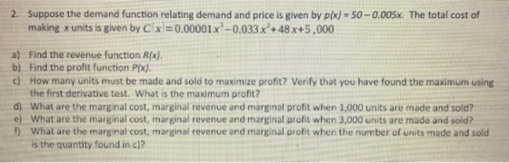 2. Suppose the demand function relating demand and price is given by pix)- 50-0.005x. The total cost of making x units is given by C )-0.00001 x3-0,033 x2+48x+5,000 a) Find the revenue function R(x). b) Find the profit function P(x). c) How many units must be made and sold to maximize profit? Verify that you have found the maximum using d) e) f) the first derivative test. What is the maximum profit? What are the marginal cost, marginal revenue and marginal profit when 1,000 units are made and sold? What are the marginal cost, marginal revenue and marginal profit when 3,000 units are made and sold? What are the marginal cost, marginal revenue and marginal profit when the number of units made and sold is the quantity found in c)?